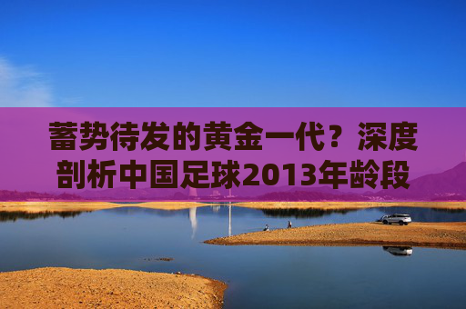 蓄势待发的黄金一代？深度剖析中国足球2013年龄段的现状与未来