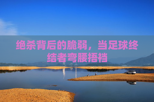 绝杀背后的脆弱，当足球终结者弯腰捂裆