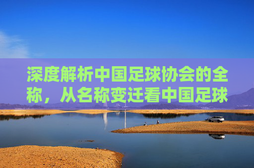 深度解析中国足球协会的全称，从名称变迁看中国足球的改革之路