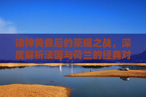 诸神黄昏后的荣耀之战，深度解析法国与荷兰的经典对决