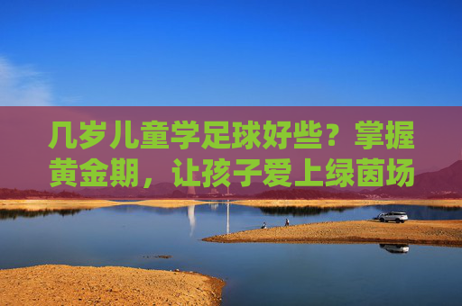 几岁儿童学足球好些？掌握黄金期，让孩子爱上绿茵场