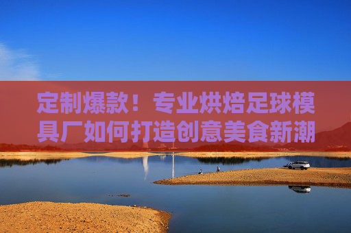 定制爆款！专业烘焙足球模具厂如何打造创意美食新潮流