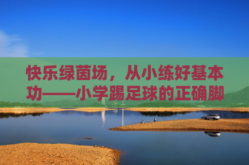 快乐绿茵场，从小练好基本功——小学踢足球的正确脚法指南