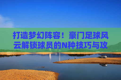打造梦幻阵容！豪门足球风云解锁球员的N种技巧与攻略