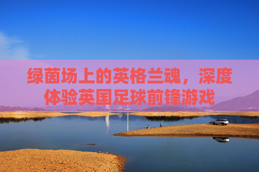 绿茵场上的英格兰魂，深度体验英国足球前锋游戏