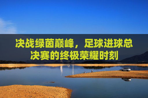 决战绿茵巅峰，足球进球总决赛的终极荣耀时刻