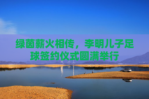 绿茵薪火相传，李明儿子足球签约仪式圆满举行