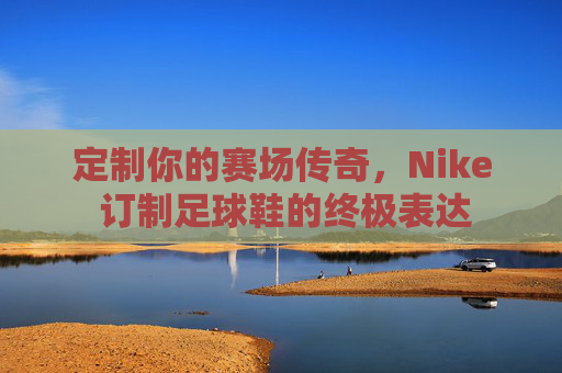 定制你的赛场传奇，Nike 订制足球鞋的终极表达