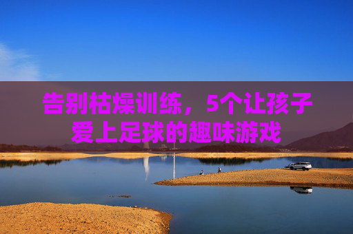 告别枯燥训练，5个让孩子爱上足球的趣味游戏