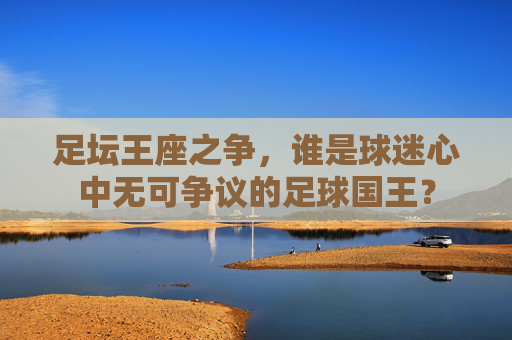 足坛王座之争，谁是球迷心中无可争议的足球国王？