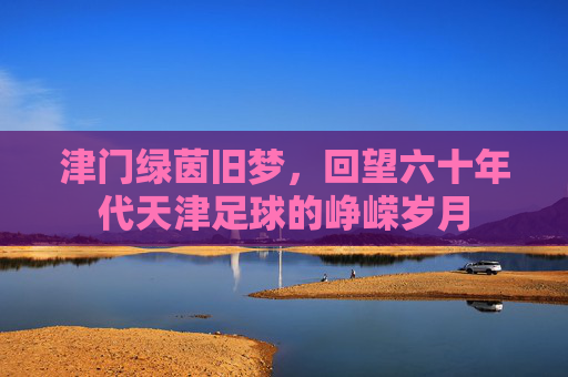 津门绿茵旧梦，回望六十年代天津足球的峥嵘岁月