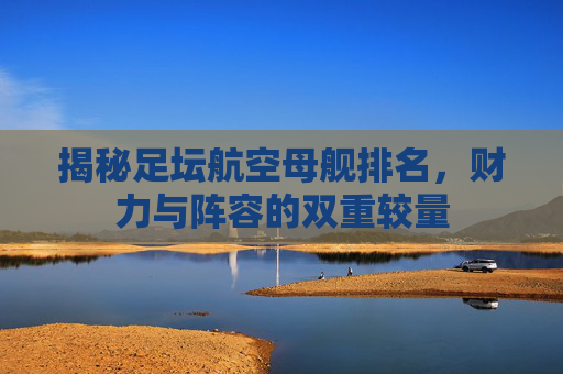 揭秘足坛航空母舰排名，财力与阵容的双重较量