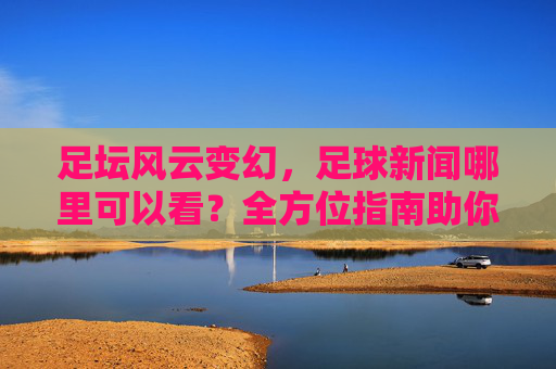 足坛风云变幻，足球新闻哪里可以看？全方位指南助你不错过任何精彩瞬间
