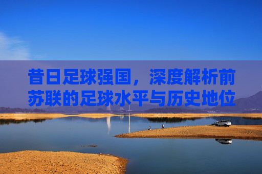 昔日足球强国，深度解析前苏联的足球水平与历史地位