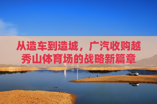 从造车到造城，广汽收购越秀山体育场的战略新篇章
