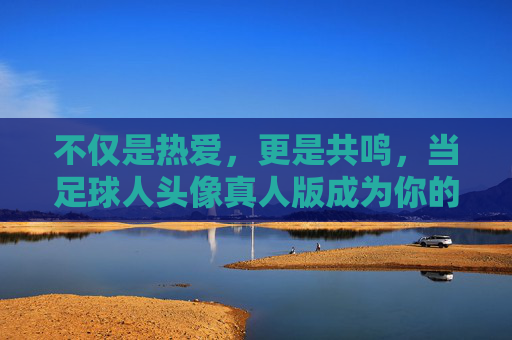 不仅是热爱，更是共鸣，当足球人头像真人版成为你的社交名片