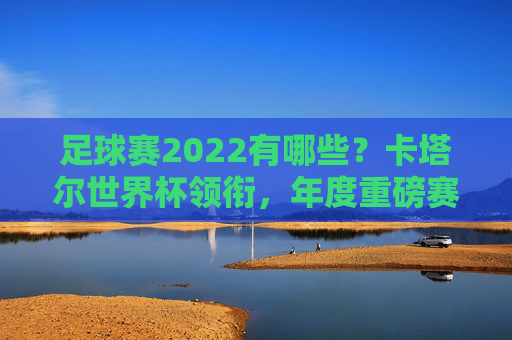 足球赛2022有哪些？卡塔尔世界杯领衔，年度重磅赛事全盘点
