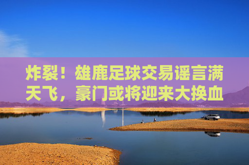 炸裂！雄鹿足球交易谣言满天飞，豪门或将迎来大换血