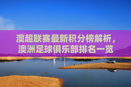澳超联赛最新积分榜解析，澳洲足球俱乐部排名一览
