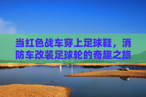 当红色战车穿上足球鞋，消防车改装足球轮的奇趣之旅