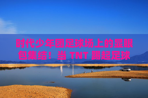 时代少年团足球场上的显眼包集结！当 TNT 踢起足球，画风突变……