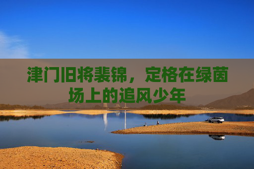 津门旧将裴锦，定格在绿茵场上的追风少年