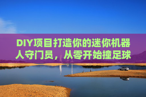 DIY项目打造你的迷你机器人守门员，从零开始撞足球的完整教程
