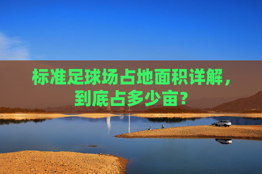 标准足球场占地面积详解，到底占多少亩？