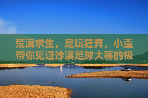 荒漠求生，足坛狂奔，小歪带你见证沙漠足球大赛的极限时刻