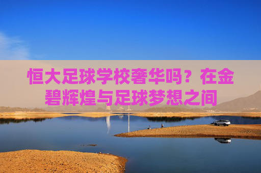 恒大足球学校奢华吗？在金碧辉煌与足球梦想之间