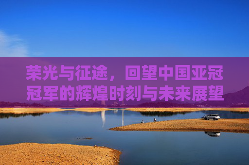 荣光与征途，回望中国亚冠冠军的辉煌时刻与未来展望