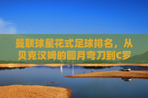 曼联球星花式足球排名，从贝克汉姆的圆月弯刀到C罗的街头杂技，谁才是街头之王？