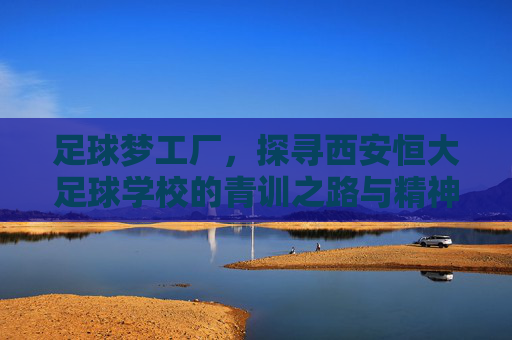 足球梦工厂，探寻西安恒大足球学校的青训之路与精神传承
