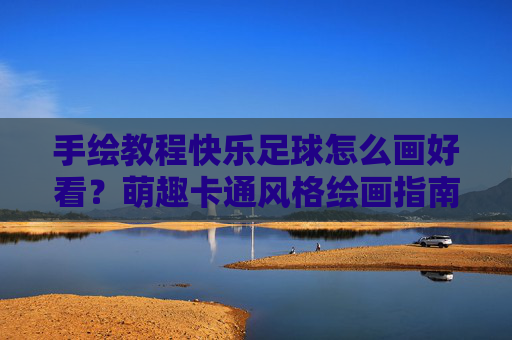 手绘教程快乐足球怎么画好看？萌趣卡通风格绘画指南