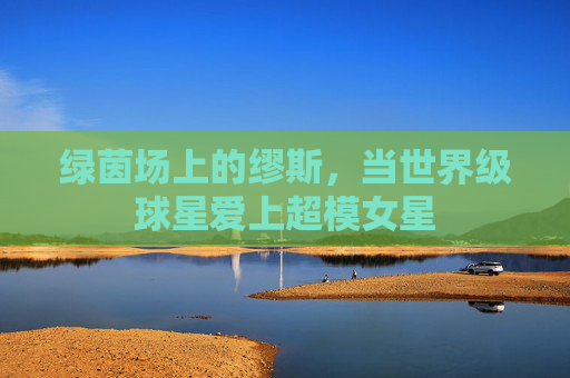 绿茵场上的缪斯，当世界级球星爱上超模女星