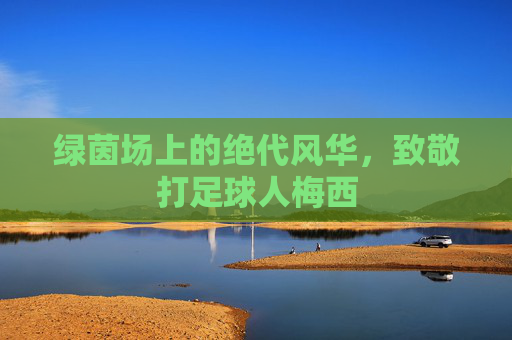 绿茵场上的绝代风华，致敬打足球人梅西