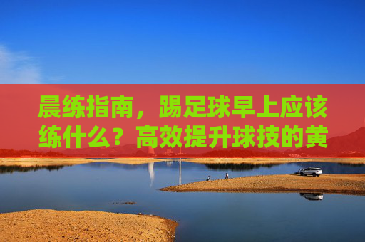 晨练指南，踢足球早上应该练什么？高效提升球技的黄金法则
