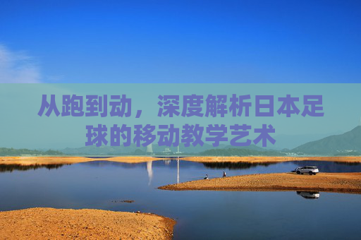 从跑到动，深度解析日本足球的移动教学艺术