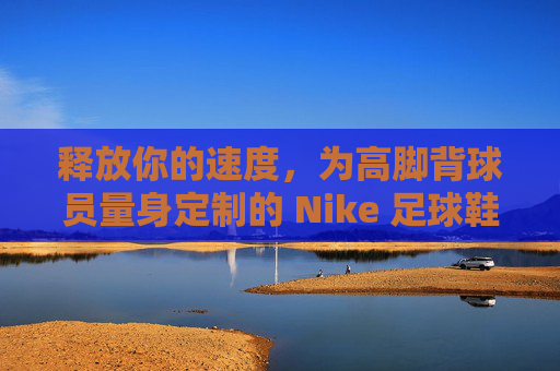 释放你的速度，为高脚背球员量身定制的 Nike 足球鞋终极指南