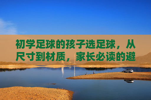 初学足球的孩子选足球，从尺寸到材质，家长必读的避坑指南