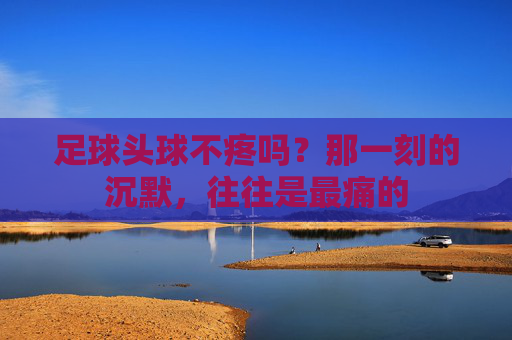足球头球不疼吗？那一刻的沉默，往往是最痛的