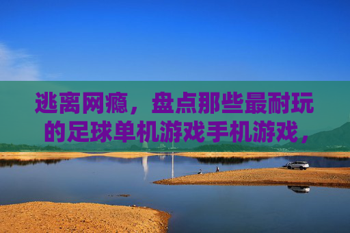 逃离网瘾，盘点那些最耐玩的足球单机游戏手机游戏，随时随地享受绿茵荣耀