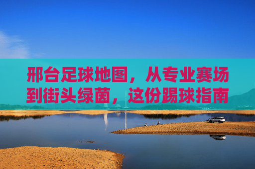 邢台足球地图,从专业赛场到街头绿茵,这份踢球指南请收好!