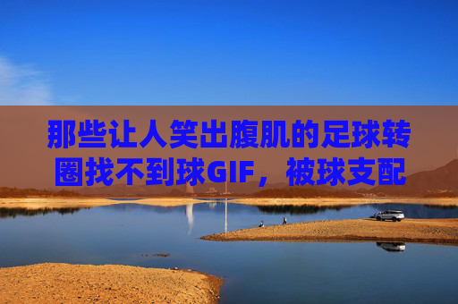 那些让人笑出腹肌的足球转圈找不到球GIF,被球支配的恐惧与快乐