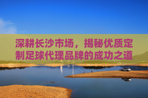 深耕长沙市场，揭秘优质定制足球代理品牌的成功之道