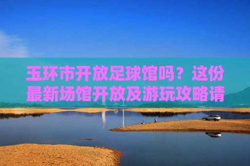 玉环市开放足球馆吗？这份最新场馆开放及游玩攻略请收好！