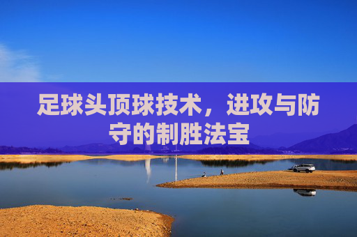 足球头顶球技术，进攻与防守的制胜法宝