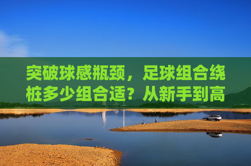 突破球感瓶颈，足球组合绕桩多少组合适？从新手到高手的进阶指南