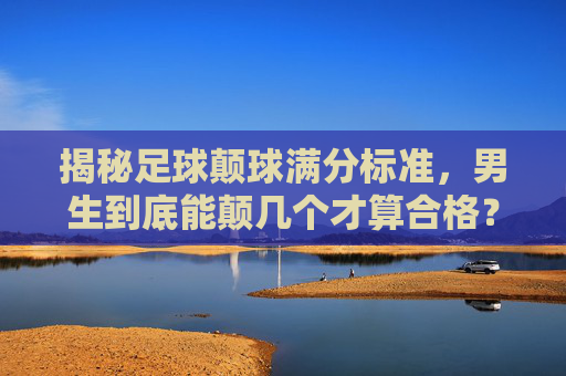 揭秘足球颠球满分标准，男生到底能颠几个才算合格？