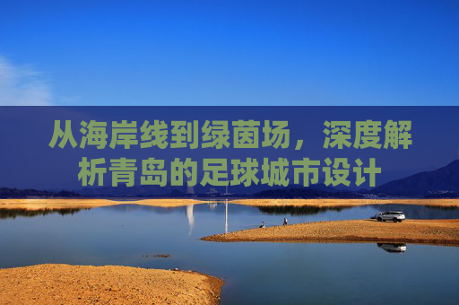 从海岸线到绿茵场，深度解析青岛的足球城市设计